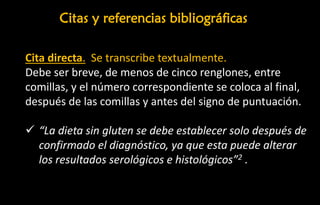 Cita directa. Se transcribe textualmente.
Debe ser breve, de menos de cinco renglones, entre
comillas, y el número correspondiente se coloca al final,
después de las comillas y antes del signo de puntuación.
✓ “La dieta sin gluten se debe establecer solo después de
confirmado el diagnóstico, ya que esta puede alterar
los resultados serológicos e histológicos”2 .
Citas y referencias bibliográficas
 