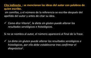 Cita indirecta : se mencionan las ideas del autor con palabras de
quien escribe.
sin comillas, y el número de la referencia se escribe después del
apellido del autor y antes de citar su idea.
✓ Como dice Vitoria2, la dieta sin gluten puede alterar los
resultados serológicos e histológicos.
Si no se nombra al autor, el número aparecerá al final de la frase.
✓ La dieta sin gluten puede alterar los resultados serológicos e
histológicos, por ello debe establecerse tras confirmar el
diagnóstico2.
 