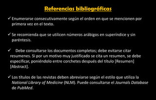 Referencias bibliográficas
✓ Enumerarse consecutivamente según el orden en que se mencionen por
primera vez en el texto.
✓ Se recomienda que se utilicen números arábigos en superíndice y sin
paréntesis.
✓ Debe consultarse los documentos completos; debe evitarse citar
resumenes. Si por un motivo muy justificado se cita un resumen, se debe
especificar, poniéndolo entre corchetes después del título [Resumen]
[Abstract].
✓ Los títulos de las revistas deben abreviarse según el estilo que utiliza la
National Library of Medicine (NLM). Puede consultarse el Journals Database
de PubMed.
 