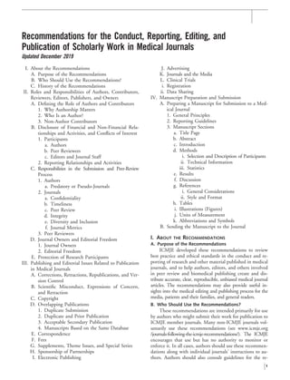 Recommendations for the Conduct, Reporting, Editing, and
Publication of Scholarly Work in Medical Journals
Updated December 2019
I. About the Recommendations
A. Purpose of the Recommendations
B. Who Should Use the Recommendations?
C. History of the Recommendations
II. Roles and Responsibilities of Authors, Contributors,
Reviewers, Editors, Publishers, and Owners
A. Deﬁning the Role of Authors and Contributors
1. Why Authorship Matters
2. Who Is an Author?
3. Non-Author Contributors
B. Disclosure of Financial and Non-Financial Rela-
tionships and Activities, and Conﬂicts of Interest
1. Participants
a. Authors
b. Peer Reviewers
c. Editors and Journal Staff
2. Reporting Relationships and Activities
C. Responsibilities in the Submission and Peer-Review
Process
1. Authors
a. Predatory or Pseudo-Journals
2. Journals
a. Conﬁdentiality
b. Timeliness
c. Peer Review
d. Integrity
e. Diversity and Inclusion
f. Journal Metrics
3. Peer Reviewers
D. Journal Owners and Editorial Freedom
1. Journal Owners
2. Editorial Freedom
E. Protection of Research Participants
III. Publishing and Editorial Issues Related to Publication
in Medical Journals
A. Corrections, Retractions, Republications, and Ver-
sion Control
B. Scientiﬁc Misconduct, Expressions of Concern,
and Retraction
C. Copyright
D. Overlapping Publications
1. Duplicate Submission
2. Duplicate and Prior Publication
3. Acceptable Secondary Publication
4. Manuscripts Based on the Same Database
E. Correspondence
F. Fees
G. Supplements, Theme Issues, and Special Series
H. Sponsorship of Partnerships
I. Electronic Publishing
J. Advertising
K. Journals and the Media
L. Clinical Trials
i. Registration
ii. Data Sharing
IV. Manuscript Preparation and Submission
A. Preparing a Manuscript for Submission to a Med-
ical Journal
1. General Principles
2. Reporting Guidelines
3. Manuscript Sections
a. Title Page
b. Abstract
c. Introduction
d. Methods
i. Selection and Description of Participants
ii. Technical Information
iii. Statistics
e. Results
f. Discussion
g. References
i. General Considerations
ii. Style and Format
h. Tables
i. Illustrations (Figures)
j. Units of Measurement
k. Abbreviations and Symbols
B. Sending the Manuscript to the Journal
I. ABOUT THE RECOMMENDATIONS
A. Purpose of the Recommendations
ICMJE developed these recommendations to review
best practice and ethical standards in the conduct and re-
porting of research and other material published in medical
journals, and to help authors, editors, and others involved
in peer review and biomedical publishing create and dis-
tribute accurate, clear, reproducible, unbiased medical journal
articles. The recommendations may also provide useful in-
sights into the medical editing and publishing process for the
media, patients and their families, and general readers.
B. Who Should Use the Recommendations?
These recommendations are intended primarily for use
by authors who might submit their work for publication to
ICMJE member journals. Many non-ICMJE journals vol-
untarily use these recommendations (see www.icmje.org
/journals-following-the-icmje-recommendations/). The ICMJE
encourages that use but has no authority to monitor or
enforce it. In all cases, authors should use these recommen-
dations along with individual journals’ instructions to au-
thors. Authors should also consult guidelines for the re-
1
 