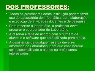DOS PROFESSORES: Todos os professores desta instituição podem fazer uso do Laboratório de Informática, para elaboração e execução de atividades docentes e de pesquisa. Para reservar o laboratório, o professor deve procurar o coordenador do Laboratório. A reserva é feita de acordo com o número de alunos e o software que será utilizado para a aula.  A desistência de qualquer reserva deve ser informada ao Laboratório, para que esse horário seja disponibilizado a alunos ou professores interessados. 