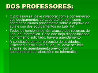 DOS PROFESSORES: O professor (a) deve colaborar com a conservação dos equipamentos do Laboratório, bem como orientar os alunos previamente sobre o objetivo da aula e uso dos equipamentos no Lab_Inf. Todos os funcionários têm acesso aos recursos do Lab. de Informática. Caso não haja disponibilidade no momento solicitado, haverá agendamento.  A solicitação para a realização de atividades, utilizando a estrutura do Lab_Inf, deve ser feita através  do agendamento prévio  com a coordenadora do laboratório de informática. 