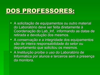 DOS PROFESSORES: A solicitação de equipamentos ou outro material do Laboratório deve ser feita diretamente à Coordenação do Lab_Inf,  informando as datas de retirada e devolução dos mesmos.  A conservação e a integridade dos equipamentos são de inteira responsabilidade do setor ou departamento que solicitou os mesmos. A Instituição proíbe o uso do Laboratório de Informática por alunos e terceiros sem a presença da monitora. 