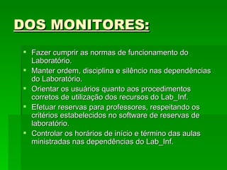 DOS MONITORES: Fazer cumprir as normas de funcionamento do Laboratório. Manter ordem, disciplina e silêncio nas dependências do Laboratório. Orientar os usuários quanto aos procedimentos corretos de utilização dos recursos do Lab_Inf.  Efetuar reservas para professores, respeitando os critérios estabelecidos no software de reservas de laboratório. Controlar os horários de início e término das aulas ministradas nas dependências do Lab_Inf.  