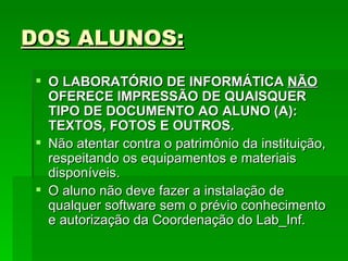 DOS ALUNOS: O LABORATÓRIO DE INFORMÁTICA  NÃO  OFERECE IMPRESSÃO DE QUAISQUER TIPO DE DOCUMENTO AO ALUNO (A): TEXTOS, FOTOS E OUTROS. Não atentar contra o patrimônio da instituição, respeitando os equipamentos e materiais disponíveis. O aluno não deve fazer a instalação de qualquer software sem o prévio conhecimento e autorização da Coordenação do Lab_Inf.  