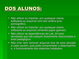 DOS ALUNOS: Não utilizar ou importar, por quaisquer meios, softwares ou arquivos com teor erótico e/ou pornográfico.  Não utilizar ou importar, por quaisquer meios, softwares ou arquivos contendo jogos (games). Não utilizar as dependências do Lab_Inf para atividades que não estejam diretamente relacionadas a área pedagógica.  Não criar nem remover arquivos fora da área alocada a cada usuário, pois pode comprometer o desempenho e  o funcionamento dos sistemas instalados.  