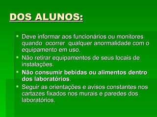 DOS ALUNOS: Deve informar aos funcionários ou monitores quando  ocorrer  qualquer anormalidade com o equipamento em uso.  Não retirar equipamentos de seus locais de instalações. Não consumir bebidas ou alimentos dentro dos laboratórios .  Seguir as orientações e avisos constantes nos cartazes fixados nos murais e paredes dos laboratórios.  