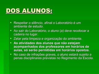DOS ALUNOS: Respeitar o silêncio, afinal o Laboratório é um ambiente de estudo. Ao sair do Laboratório, o aluno (a) deve recolocar a cadeira no lugar.  Zelar pela limpeza e organização do ambiente. As atividades dos alunos que não estejam acompanhados dos professores em horários de aulas, só serão permitidas em horários opostos. No caso de infrações graves, o aluno estará sujeito a penas disciplinares previstas no Regimento da Escola. 