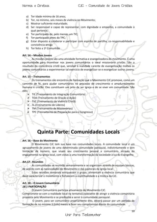 Normas e Diretivas

CJC - Comunidade de Jovens Cristãos

a)
b)
c)
d)

Ter idade mínima de 16 anos;
Ter, no mínimo, seis meses de vivência no Movimento;
Mostrar suficiente maturidade;
Ser responsável e capaz de representar, com dignidade e empenho, a comunidade à
qual pertence;
e) Ter participado de, pelo menos, um TIC;
f) Ter participado antes do TPC;
g) Estar disposto a colaborar e participar com espírito de partilha, co-responsabilidade e
convivência amiga
h) Ter feito a 1ª Comunhão
Art. 14 – Missões Jovens
As missões jovens são uma atividade formativa e evangelizadora do movimento. É uma
oportunidade para incentivar nos jovens comunitários o ideal missionário cristão. São o
resultado da consciência cristã que, sensível à realidade carente de evangelização motiva os
jovens comunitários a experimentar tal exercício de evangelizar-se e evangelizar outros jovens.
Art. 15 – Treinamentos
Os treinamentos são encontros de formação que o Movimento CJC promove, como um
caminho de fé, para ajudar comunitários no processo de crescimento e amadurecimento
humano e cristão. Eles constituem um jeito de ser Igreja e de se viver em comunidade. São
eles:
 TIC (Treinamento de Integração Comunitária)
 TOA (Treinamento de Oração e Ação)
 TVC (Treinamento de Vivência Cristã)
 TL (Treinamento de Líderes)
 TM (Treinamento de Missionários)
 TPC (Treinamento de Preparação para o Congresso)

Quinta Parte: Comunidades Locais
Art. 16 – Base do Movimento
O Movimento CJC tem sua base nas comunidades locais. A comunidade local é um
agrupamento de jovens de uma determinada comunidade paroquial, indistintamente e sem
limitação de número, que visam seu crescimento pessoal e comunitário, através do
engajamento na Igreja local, com vistas a uma transformação da sociedade à luz do Evangelho.
Art.17 - Reuniões
As comunidades se reunirão semanalmente e se organizam através de equipes básicas,
de acordo com as necessidades do Movimento e das pastorais da Igreja local.
Estas reuniões semanais enriquecem o grupo, alimentam a vivência comunitária que
deve caracterizar o movimento e fortalecem a espiritualidade e a mística da CJC.
Art. 18 – O Jovem Comunitário
18.1 PARTICIPAÇÃO
O Jovem Comunitário participa ativamente do Movimento CJC.
Compromete-se com a realidade local na tentativa constante de atingir a vivência comunitária
proposta pelo Movimento e se predispõe a servir à comunidade paroquial.
O jovem, para ser comunitário propriamente dito, deverá passar por um período de
formação de no mínimo 3 (três) meses e fazer seu compromisso diante da comunidade.
10

Unir Para Testemunhar

 