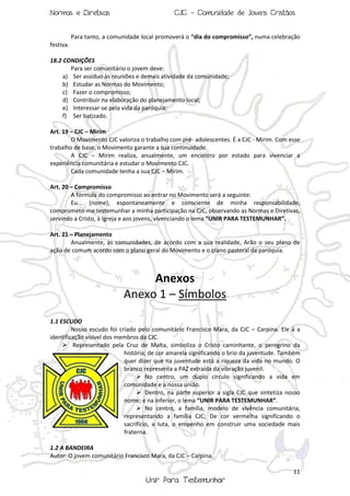 Normas e Diretivas

CJC - Comunidade de Jovens Cristãos

Para tanto, a comunidade local promoverá o “dia do compromisso”, numa celebração
festiva.
18.2 CONDIÇÕES
Para ser comunitário o jovem deve:
a) Ser assíduo às reuniões e demais atividade da comunidade;
b) Estudar as Normas do Movimento;
c) Fazer o compromisso;
d) Contribuir na elaboração do planejamento local;
e) Interessar-se pela vida da paróquia;
f) Ser batizado.
Art. 19 – CJC – Mirim
O Movimento CJC valoriza o trabalho com pré- adolescentes. É a CJC - Mirim. Com esse
trabalho de base, o Movimento garante a sua continuidade.
A CJC – Mirim realiza, anualmente, um encontro por estado para vivenciar a
experiência comunitária e estudar o Movimento CJC.
Cada comunidade tenha a sua CJC – Mirim.
Art. 20 – Compromisso
A fórmula do compromisso ao entrar no Movimento será a seguinte:
Eu... (nome), espontaneamente e consciente de minha responsabilidade,
comprometo-me testemunhar a minha participação na CJC, observando as Normas e Diretivas,
servindo a Cristo, à Igreja e aos jovens, vivenciando o lema “UNIR PARA TESTEMUNHAR”.
Art. 21 – Planejamento
Anualmente, as comunidades, de acordo com a sua realidade, Arão o seu plano de
ação de comum acordo com o plano geral do Movimento e o plano pastoral da paróquia.

Anexos
Anexo 1 – Símbolos
1.1 ESCUDO
Nosso escudo foi criado pelo comunitário Francisco Mara, da CJC – Carpina. Ele á a
identificação visível dos membros da CJC.
 Representado pela Cruz de Malta, simboliza o Cristo caminhante, o peregrino da
história; de cor amarela significando o brio da juventude. Também
quer dizer que na juventude está a riqueza da vida no mundo. O
branco representa a PAZ extraída da vibração juvenil.
 No centro, um duplo círculo significando a vida em
comunidade e a nossa união.
 Dentro, na parte superior a sigla CJC que sintetiza nosso
nome; e na inferior, o lema “UNIR PARA TESTEMUNHAR”.
 No centro, a família, modelo de vivência comunitária,
representando a família CJC; De cor vermelha significando o
sacrifício, a luta, o empenho em construir uma sociedade mais
fraterna.
1.2 A BANDEIRA
Autor: O jovem comunitário Francisco Mara, da CJC – Carpina.
11

Unir Para Testemunhar

 