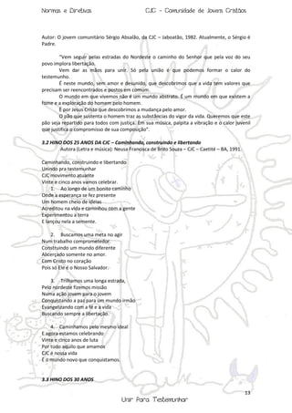 Normas e Diretivas

CJC - Comunidade de Jovens Cristãos

Autor: O jovem comunitário Sérgio Absalão, da CJC – Jaboatão, 1982. Atualmente, o Sérgio é
Padre.
“Vem seguir pelas estradas do Nordeste o caminho do Senhor que pela voz do seu
povo implora libertação.
Vem dar as mãos para unir. Só pela união é que podemos formar o calor do
testemunho.
É neste mundo, sem amor e desunido, que descobrimos que a vida tem valores que
precisam ser reencontrados e postos em comum.
O mundo em que vivemos não é um mundo abstrato. É um mundo em que existem a
fome e a exploração do homem pelo homem.
É por Jesus Cristo que descobrimos a mudança pelo amor.
O pão que sustenta o homem traz as substâncias do vigor da vida. Queremos que este
pão seja repartido para todos com justiça. Em sua música, palpita a vibração e o calor juvenil
que justifica o compromisso de sua composição”.
3.2 HINO DOS 25 ANOS DA CJC – Caminhando, construindo e libertando
Autora (Letra e música): Neusa Francisca de Brito Souza – CJC – Caetité – BA, 1991.
Caminhando, construindo e libertando
Unindo pra testemunhar
CJC movimento atuante
Vinte e cinco anos vamos celebrar.
1. Ao longo de um bonito caminho
Onde a esperança se fez presente
Um homem cheio de ideias
Acreditou na vida e caminhou com a gente
Experimentou a terra
E lançou nela a semente.
2. Buscamos uma meta no agir
Num trabalho comprometedor.
Construindo um mundo diferente
Alicerçado somente no amor.
Com Cristo no coração
Pois só Ele é o Nosso Salvador.
3. Trilhamos uma longa estrada,
Pelo nordeste fizemos missão
Numa ação jovem para o jovem
Conquistando a paz para um mundo irmão
Evangelizando com a fé e a vida
Buscando sempre a libertação.
4. Caminhamos pelo mesmo ideal
E agora estamos celebrando
Vinte e cinco anos de luta
Por tudo aquilo que amamos
CJC é nossa vida
É o mundo novo que conquistamos.

3.3 HINO DOS 30 ANOS
13

Unir Para Testemunhar

 