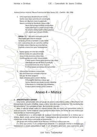 Normas e Diretivas

CJC - Comunidade de Jovens Cristãos

Autora (Letra e música): Neusa Francisca de Brito Souza, CJC – Caetité – BA, 1996
1. Uma esperança desabrocha em sonho
Sonho real, novo caminho em construção.
Nasce um ideal em meio à juventude
Nasce a certeza no Nordeste, nosso chão.
Nesta terra longa história construímos
Ação jovem para o jovem nosso irmão
No alicerce desta história Deus plantou
CJC, jovem que luta em missão.
Refrão: CJC – são anos motivados pela fé
Alicerçada pela vida em doação
Servindo a Cristo e também a cada irmão
CJC – é a certeza de um caminho a trilhar
A nossa meta é libertar pra transformar
Vivendo o lema Unir para Testemunhar.
2. Somos igreja um sinal de unidade
Somos a vida em cada dimensão.
Jesus Cristo anunciou a boa nova
Continuamos com ardor nossa missão.
É Deus quem chama para construir seu reino
Liberdade em ser de Deus é condição
O mandamento do amor é sua lei
E a força jovem se renova em comunhão.
3. A Eucaristia fortalece a nossa vida
Nos dá firmeza pra verdade anunciar
CJC por 30 anos revigora
Ação concreta para o jovem libertar.
O Evangelho ilumina o nosso agir
Somos libertos pra nosso mundo trabalhar
O Nordeste é o chão que nós trilhamos
A vida é plena vamos juntos celebrar.

Anexo 4 – Mística
1. APRESENTAÇÃO E SENTIDO
Uma tarde, conversando com um grupo de jovens comunitários sobre o Movimento CJC
(Comunidade de Jovens Cristãos), surgiu a ideia: Seria bom que tivéssemos “Os mandamentos
do comunitário”. Fui convidado a fazer. No momento, prometi.
Mas, a roda de tempo rodou e o tempo passou. Não há muito, um comunitário voltou a
tocar no assunto. Tentei elaborar e aqui apresento desta forma. Em forma de uma mística que
dará sentido ao movimento juvenil.
A sobrevivência e a comunidade de qualquer movimento prendem-se à mística que o
vitaliza. Assim sendo, pensei lançar estes “mandamentos do comunitário” em forma de uma
mística que irá dar força e animação ao movimento.
Um grupo sem mística expõe-se ao fracasso. A mística é a força que une.
É a alma que anima. É um compromisso assumido. É a convicção mental e vivencial que
impulsionará o jovem comunitário à ação. É um empenho para lutar, para superar-se, para
14

Unir Para Testemunhar

 