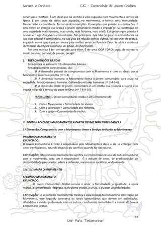 Normas e Diretivas

CJC - Comunidade de Jovens Cristãos

servir, para construir. É um ideal que dá sentido à vida engajada num movimento a serviço da
Igreja. É um corpo de ideias que ajudarão, no movimento, a formar uma mentalidade.
Despertarão a consciência. Tornar-se-ão convicções. Convicções que guiarão as realizações. É
uma fonte de energia que levará o jovem comunitário cristão a engajar-se na construção de
uma sociedade mais humana, mais unida, mais fraterna, mais cristã. É a bússola que orientará
o viver e o agir dos jovens comunitários. São princípios que hão de guiar os comunitários na
sua vida pessoal e comunitária, na sua vida de relação com os outros, no seu viver de cristão,
engajado numa Igreja que se renova para melhor servir ao Povo de Deus. A mística mostra a
identidade ideológica da pessoa, do grupo, do movimento.
Ter uma mística é ter um sentido para viver. É ter uma IDEIA-FORÇA capaz de nortear o
modo de viver, de falar, de pensar, de agir.
2. TRÊS DIMENSÕES BÁSICAS
Esta mística se apóia em três dimensões básicas.
Pedagogicamente apresentadas, são:
1ª A dimensão pessoal de compromisso com o Movimento e com os ideais que o
Movimento encarna e propõe (nº 1-2).
2ª A dimensão humana: o Movimento forma o jovem comunitário para atuar na
sociedade. Relacionamento humano. Cultivo das virtudes humanas (nº 3-4-5-6).
3ª A dimensão Cristã: O jovem comunitário é um cristão que vivencia a sua fé e se
engaja na Igreja a serviço do povo de Deus (nº 7-8-9-10).
EM RESUMO: O jovem comunitário cristão é um comprometido:
1. Com o Movimento = Comunidade de Jovens.
2. Com a sociedade = Comunidade dos Homens.
3. Com a Igreja = Comunidade de Irmãos.

3. FORMULAÇÃO DOS MANDAMENTOS A PARTIR DESSAS DIMENSÕES BÁSICAS
1ª Dimensão: Compromisso com o Movimento: Amor e Serviço dedicado ao Movimento
PRIMEIRO MANDAMENTO
ENUNCIADO:
O Jovem Comunitário Cristão é responsável pelo Movimento e deve a ele se entregar com
amor e entusiasmo, estando disposto ao sacrifício quando for necessário.
EXPLICAÇÃO: Este primeiro mandamento significa o compromisso pessoal de cada comunitário
com o movimento, cada um é responsável. É a atitude de amor, de predisposição, de
disponibilidade para aceitar, aderir e defender, mesmo com sacrifício, o Movimento.
SÍNTESE: AMAR O MOVIMENTO
SEGUNDO MANDAMENTO
ENUNCIADO:
O Jovem Comunitário Cristão semeia o amor, a fraternidade, a igualdade, a ajuda
mútua, a compreensão recíproca, o altruísmo cristão, a união, o diálogo, a solidariedade.
EXPLICAÇÃO: Se o primeiro mandamento focaliza a vida pessoal do comunitário em relação ao
Movimento, este segundo apresenta os ideais comunitários que devem ser assimilados,
difundidos e vividos juntamente com os outros, construindo comunhão. È a missão do Jovem
Comunitário Cristão.

15

Unir Para Testemunhar

 