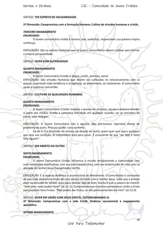 Normas e Diretivas

CJC - Comunidade de Jovens Cristãos

SÍNTESE: TER ESPÍRITO DE SOLIDARIEDADE
2ª Dimensão: Compromisso com a formação Humana: Cultivo de virtudes humanas e cristãs.
TERCEIRO MANDAMENTO
ENUNCIADO:
O Jovem comunitário cristão é sincero, leal, autêntico, responsável; sua palavra inspira
confiança.
EXPLICAÇÃO: São os valores humanos que os jovens comunitários devem cultivar para formar
a própria personalidade.
SÍNTESE: VIVER COM AUTENCIDADE
QUARTO MANDAMENTO
ENUNCIADO:
O Jovem Comunitário Cristão é alegre, cortês, otimista, social.
EXPLICAÇÃO: São virtudes Humanas que devem ser cultivadas no relacionamento com os
outros, superando toda tendência à arrogância, ao pessimismo, ao isolamento. O comunitário
ajuda a construir comunhão.
SÍNTESE: CULTIVAR AS QUALIDADES HUMANAS
QUINTO MANDAMENTO
ENUNCIADO:
O Jovem Comunitário Cristão respeita a pessoa do próximo, escuta e procura atender
o apelo dos irmãos; irradia e comunica felicidade em qualquer ocasião; vai ao encontro do
outro; sabe dialogar.
EXPLICAÇÃO: O Jovem Comunitário não é egoísta. Não permanece insensível diante do
problema do outro. Procura ajudar. Leva conforto.
Dá de si. É a dimensão do serviço, da doação do outro, quem quer que seja e qualquer
que seja sua condição. O comunitário está para servir. É consciente de que “ser feliz é fazer
feliz alguém”.
SÍNTESE: SER ABERTO AO OUTRO
SEXTO MANDAMENTO
ENUNCIADO:
O Jovem Comunitário Cristão influencia o mundo enriquecendo a comunidade com
suas realizações construtivas, com sua participação ativa, com seu testemunho de vida; vive na
amizade do Senhor Jesus Evangelizador do Pai.
EXPLICAÇÃO: É o aspecto dinâmico e promocional do Movimento. O comunitário é consciente
de que todo dinamismo brota de uma sincera amizade com o Senhor Jesus. Sabe que é preciso
viver na amizade do Senhor Jesus para realizar algo de bom. Aceita e vive a palavra do mestre:
“Sem mim, nada podeis fazer” (Jo 15, 5). Compreende que é preciso permanecer unido a Cristo
para produzir bons frutos. “Não podeis dar frutos, se não permanecerdes em mim” (Jo 15,4).
SÍNTESE: VIVER EM UNIÃO COM JESUS CRISTO, TESTEMUNHANDO-O.
3ª Dimensão: Compromisso com a vida Cristã. Vivência sacramental e engajamento
apostólico.
SÉTIMO MANDAMENTO
16

Unir Para Testemunhar

 