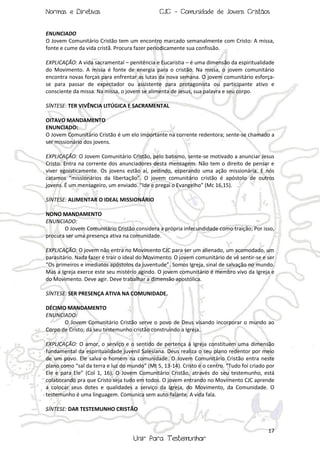 Normas e Diretivas

CJC - Comunidade de Jovens Cristãos

ENUNCIADO
O Jovem Comunitário Cristão tem um encontro marcado semanalmente com Cristo: A missa,
fonte e cume da vida cristã. Procura fazer periodicamente sua confissão.
EXPLICAÇÃO: A vida sacramental – penitência e Eucaristia – é uma dimensão da espiritualidade
do Movimento. A missa é fonte de energia para o cristão. Na missa, o jovem comunitário
encontra novas forças para enfrentar as lutas da nova semana. O jovem comunitário esforçase para passar de expectador ou assistente para protagonista ou participante ativo e
consciente da missa. Na missa, o jovem se alimenta de Jesus, sua palavra e seu corpo.
SÍNTESE: TER VIVÊNCIA LITÚGICA E SACRAMENTAL
OITAVO MANDAMENTO
ENUNCIADO:
O Jovem Comunitário Cristão é um elo importante na corrente redentora; sente-se chamado a
ser missionário dos jovens.
EXPLICAÇÂO: O Jovem Comunitário Cristão, pelo batismo, sente-se motivado a anunciar Jesus
Cristo. Entra na corrente dos anunciadores desta mensagem. Não tem o direito de pensar e
viver egoisticamente. Os jovens estão aí, pedindo, esperando uma ação missionária. E nós
catamos “missionários da libertação”. O jovem comunitário cristão é apóstolo de outros
jovens. É um mensageiro, um enviado. “Ide e pregai o Evangelho” (Mc 16,15).
SÍNTESE: ALIMENTAR O IDEAL MISSIONÁRIO
NONO MANDAMENTO
ENUNCIADO:
O Jovem Comunitário Cristão considera a própria infecundidade como traição; Por isso,
procura ser uma presença ativa na comunidade.
EXPLICAÇÃO: O jovem não entra no Movimento CJC para ser um alienado, um acomodado, um
parasitário. Nada fazer é trair o ideal do Movimento. O jovem comunitário de vê sentir-se e ser
“Os primeiros e imediatos apóstolos da juventude”. Somos Igreja, sinal de salvação no mundo.
Mas a Igreja exerce este seu mistério agindo. O jovem comunitário é membro vivo da Igreja e
do Movimento. Deve agir. Deve trabalhar a dimensão apostólica.
SÍNTESE: SER PRESENÇA ATIVA NA COMUNIDADE.
DÉCIMO MANDAMENTO
ENUNCIADO:
O Jovem Comunitário Cristão serve o povo de Deus visando incorporar o mundo ao
Corpo de Cristo; dá seu testemunho cristão construindo a Igreja.
EXPLICAÇÃO: O amor, o serviço e o sentido de pertença à Igreja constituem uma dimensão
fundamental da espiritualidade juvenil Salesiana. Deus realiza o seu plano redentor por meio
de um povo. Ele salva o homem na comunidade. O Jovem Comunitário Cristão entra neste
plano como “sal da terra e luz do mundo” (Mt 5, 13-14). Cristo é o centro. “Tudo foi criado por
Ele e para Ele” (Col 1, 16). O Jovem Comunitário Cristão, através do seu testemunho, está
colaborando pra que Cristo seja tudo em todos. O jovem entrando no Movimento CJC aprende
a colocar seus dotes e qualidades a serviço da Igreja, do Movimento, da Comunidade. O
testemunho é uma linguagem. Comunica sem auto-falante. A vida fala.
SÍNTESE: DAR TESTEMUNHO CRISTÃO

17

Unir Para Testemunhar

 