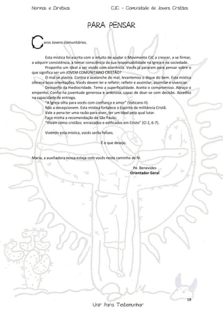 Normas e Diretivas

CJC - Comunidade de Jovens Cristãos

PARA PENSAR

C

aros Jovens comunitários.

Esta mística foi escrita com o intuito de ajudar o Movimento CJC a crescer, a se firmar,
a adquirir consistência, a tomar consciência da sua responsabilidade na Igreja e na sociedade.
Proponho um ideal a ser vivido com coerência. Vocês já pararam para pensar sobre o
que significa ser um JOVEM COMUNITÁRIO CRISTÃO?
O mal se alastra. Contra a avalanche do mal, levantemos o dique do bem. Esta mística
oferece boas orientações. Vocês devem ler e refletir; refletir e assimilar; assimilar e vivenciar.
Desconfio da mediocridade. Temo a superficialidade. Aceito o compromisso. Abraço o
empenho. Confio na juventude generosa e ardorosa, capaz de doar-se com decisão. Acredito
na capacidade de entrega.
“A Igreja olha para vocês com confiança e amor” (Vaticano II).
Não a decepcionem. Esta mística fortalece o Espírito de militância Cristã.
Vale a pena ter uma razão para viver, ter um ideal pelo qual lutar.
Faço minha a recomendação de São Paulo:
“Vivam como cristãos: enraizados e edificados em Cristo” (Cl 2, 6-7).
Vivendo esta mística, vocês serão felizes.
É o que desejo.

Maria, a auxiliadora nossa esteja com vocês neste caminho de fé.
Pe. Benevides
Orientador Geral

18

Unir Para Testemunhar

 