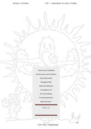 Normas e Diretivas

CJC - Comunidade de Jovens Cristãos

“Assim como recebestes
A Cristo Jesus como O Senhor,
Assim Nele andai,
Arraigados Nele,
Sobre Ele edificados
E apoiados na fé,
Com aprendestes,
E transbordando em
Ação de Graças”.

(Cl 2,6 – 7)

19

Unir Para Testemunhar

 
