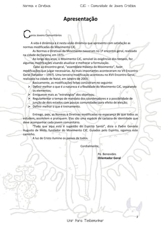 Normas e Diretivas

CJC - Comunidade de Jovens Cristãos

Apresentação

C

aros Jovens Comunitários

A vida é dinâmica e é nesta visão dinâmica que apresento com satisfação as
normas modificadas do Movimento CJC.
As Normas e Diretivas do Movimento nasceram no 1º encontro geral, realizado
na cidade de Carpina, em 1971.
Ao longo dos anos, o Movimento CJC, sensível às exigências dos tempos, fez
algumas modificações visando atualizar e melhorar a formulação.
Cabe ao encontro geral, “assembleia máxima do Movimento”, fazer
modificações que julgar necessárias. As mais importantes aconteceram no VII Encontro
Geral (Salvador – 1997). Uma terceira modificação aconteceu no XVII Encontro Geral,
realizado na cidade de Natal, em Janeiro de 2003.
Basicamente, as modificações feitas consistiram no seguinte:
 Definir melhor o que é a natureza e a finalidade do Movimento CJC, separando
os elementos;
 Enriquecer mais as “estratégias” dos objetivos;
 Regulamentar o tempo de mandato dos coordenadores e a possibilidade de
junção de dois estados com poucas comunidades para efeito de eleição;
 Definir melhor o que é treinamento.
Entrego, pois, as Normas e Diretivas modificadas na esperança de que todos as
estudem, assimilem e pratiquem. Elas são uma espécie de carteira de identidade que
deve acompanhar cada jovem comunitário.
“Tudo que aqui está é sugestão do Espírito Santo”, dizia o Padre Genário
Augusto de Melo, fundador do Movimento CJC. Guiados pelo Espírito, sigamos este
caminho.
A luz de Cristo ilumine os passos de todos.
Cordialmente,
Pe. Benevides
Orientador Geral

2

Unir Para Testemunhar

 