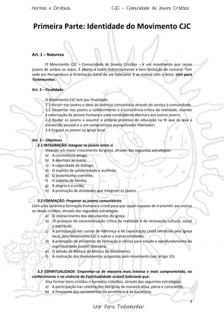 Normas e Diretivas

CJC - Comunidade de Jovens Cristãos

Primeira Parte: Identidade do Movimento CJC

Art. 1 – Natureza
O Movimento CJC – Comunidade de Jovens Cristãos – é um movimento que reúne
jovens de ambos os sexos. É aberto a todos indistintamente e sem limitação de número. Tem
sede em Pernambuco e Orientação Geral de um Salesiano. E se motiva com o lema: Unir para
Testemunhar.
Art. 2 – Finalidade
O Movimento CJC tem por finalidade:
2.1 Incutir nos jovens o ideal da vivência comunitária através do serviço à comunidade;
2.2 Despertar nos jovens o conhecimento e a consciência crítica da realidade, visando
à valorização da pessoa humana e uma conseqüente abertura aos outros jovens;
2.3 Ajudar os jovens a assumir o próprio processo de educação na fé que os leva à
conversão pessoal e a um compromisso evangelizador libertador;
2.4 Engajar os jovens na Igreja local.
Art. 3 – Objetivos
3.1 INTEGRAÇÃO: Integrar os jovens entre si
Visando um maior crescimento da igreja, através das seguintes estratégias:
a) A convivência amiga;
b) A abertura ao outro;
c) A capacidade de diálogo;
d) O espírito de solidariedade e acolhida;
e) O testemunho coerente;
f) O espírito de família;
g) A alegria e a união;
h) A promoção de atividades que integram os jovens.
3.2 FORMAÇÃO: Preparar os jovens comunitários
Com uma autêntica formação humana e cristã para que sejam capazes de transmitir aos outros
os ideais cristãos, através das seguintes estratégias:
a) O conhecimento dos documentos da Igreja;
b) O processo de conscientização crítica da realidade e de renovação cultural, social
e espiritual;
c) A participação em cursos de liderança e de capacitação cristã oferecido pela Igreja
local, pelo Movimento CJC e outras e outras entidades;
d) A promoção de encontros de formação e retiros para estudo e aprofundamento da
espiritualidade juvenil Salesiana;
e) O estudo da Bíblia e da Mística do Movimento;
f) A realização dos treinamentos propostos pelo movimento (ver artigo 15).

3.3 ESPIRITUALIDADE: Empenhar-se de maneira mais intensa e mais comprometida, no
conhecimento e na vivência da Espiritualidade Juvenil Salesiana que:
Visa formar bons cristãos e honestos cidadãos, através das seguintes estratégias:
a) A participação nas celebrações litúrgicas de maneira ativa, plena e consciente;
b) A freqüente dos sacramentos da penitência e da Eucaristia;
3

Unir Para Testemunhar

 