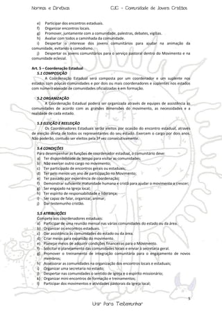 Normas e Diretivas

CJC - Comunidade de Jovens Cristãos

e) Participar dos encontros estaduais.
f) Organizar encontros locais.
g) Promover, juntamente com a comunidade, palestras, debates, vigílias.
h) Avaliar com todos a caminhada da comunidade.
i) Despertar o interesse dos jovens comunitários para ajudar na animação da
comunidade, evitando o comodismo.
j) Despertar os jovens comunitários para o serviço pastoral dentro do Movimento e na
comunidade eclesial.
Art. 5 – Coordenação Estadual
5.1 COMPOSIÇÃO
A Coordenação Estadual será composta por um coordenador e um suplente nos
estados com poucas comunidades e por dois ou mais coordenadores e suplentes nos estados
com número elevado de comunidades oficializadas e em formação.
5.2 ORGANIZAÇÃO
A Coordenação Estadual poderá ser organizada através de equipes de assistência às
comunidades de acordo com as grandes dimensões do movimento, as necessidades e a
realidade de cada estado.
5.3 ELEIÇÃO E REELEIÇÃO
Os Coordenadores Estaduais serão eleitos por ocasião do encontro estadual, através
de eleição direta de todos os representantes do seu estado. Exercem o cargo por dois anos.
Não poderão, contudo ser eleitos pela 3ª vez consecutivamente.
5.4 CONDIÇÕES
Para desempenhar as funções de coordenador estadual, o comunitário deve:
a) Ter disponibilidade de tempo para visitar as comunidades;
b) Não exercer outro cargo no movimento;
c) Ter participado de encontros gerais ou estaduais;
d) Ter pelo menos um ano de participação no Movimento;
e) Ter passado por experiência de coordenação;
f) Demonstrar suficiente maturidade humana e cristã para ajudar o movimento a crescer;
g) Ser engajado na Igreja local;
h) Ter espírito de responsabilidade e liderança;
i) Ser capaz de falar, organizar, animar;
j) Dar testemunho cristão.
5.5 ATRIBUIÇÕES
Compete aos coordenadores estaduais:
a) Participar de uma reunião mensal nas várias comunidades do estado ou da área.
b) Organizar os encontros estaduais.
c) Dar assistência às comunidades do estado ou da área.
d) Criar meios para expansão do movimento.
e) Planejar meios de adquirir condições financeiras para o Movimento.
f) Solicitar o planejamento das comunidades locais e enviar à secretaria geral.
g) Promover o treinamento de integração comunitária para o engajamento de novos
membros;
h) Assessorar as comunidades na organização dos encontros locais e estaduais;
i) Organizar uma secretaria no estado;
j) Despertar nas comunidades o sentido de Igreja e o espírito missionário;
k) Organizar mini-encontros de formação e treinamentos;
l) Participar dos movimentos e atividades pastorais da Igreja local;

5

Unir Para Testemunhar

 
