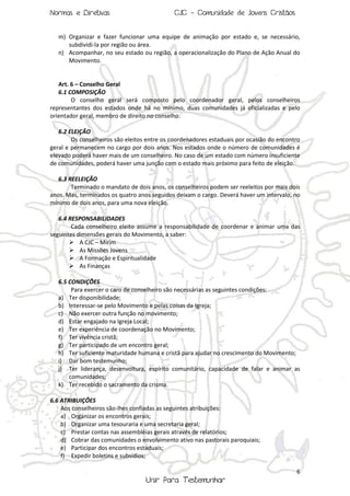 Normas e Diretivas

CJC - Comunidade de Jovens Cristãos

m) Organizar e fazer funcionar uma equipe de animação por estado e, se necessário,
subdividi-la por região ou área.
n) Acompanhar, no seu estado ou região, a operacionalização do Plano de Ação Anual do
Movimento.

Art. 6 – Conselho Geral
6.1 COMPOSIÇÃO
O conselho geral será composto pelo coordenador geral, pelos conselheiros
representantes dos estados onde há no mínimo, duas comunidades já oficializadas e pelo
orientador geral, membro de direito no conselho.
6.2 ELEIÇÃO
Os conselheiros são eleitos entre os coordenadores estaduais por ocasião do encontro
geral e permanecem no cargo por dois anos. Nos estados onde o número de comunidades é
elevado poderá haver mais de um conselheiro. No caso de um estado com número insuficiente
de comunidades, poderá haver uma junção com o estado mais próximo para feito de eleição.
6.3 REELEIÇÃO
Terminado o mandato de dois anos, os conselheiros podem ser reeleitos por mais dois
anos. Mas, terminados os quatro anos seguidos deixam o cargo. Deverá haver um intervalo, no
mínimo de dois anos, para uma nova eleição.
6.4 RESPONSABILIDADES
Cada conselheiro eleito assume a responsabilidade de coordenar e animar uma das
seguintes dimensões gerais do Movimento, a saber:
 A CJC – Mirim
 As Missões Jovens
 A Formação e Espiritualidade
 As Finanças
6.5 CONDIÇÕES
Para exercer o caro de conselheiro são necessárias as seguintes condições:
a) Ter disponibilidade;
b) Interessar-se pelo Movimento e pelas coisas da Igreja;
c) Não exercer outra função no movimento;
d) Estar engajado na Igreja Local;
e) Ter experiência de coordenação no Movimento;
f) Ter vivência cristã;
g) Ter participado de um encontro geral;
h) Ter suficiente maturidade humana e cristã para ajudar no crescimento do Movimento;
i) Dar bom testemunho;
j) Ter liderança, desenvoltura, espírito comunitário, capacidade de falar e animar as
comunidades;
k) Ter recebido o sacramento da crisma.
6.6 ATRIBUIÇÕES
Aos conselheiros são-lhes confiadas as seguintes atribuições:
a) Organizar os encontros gerais;
b) Organizar uma tesouraria e uma secretaria geral;
c) Prestar contas nas assembléias gerais através de relatórios;
d) Cobrar das comunidades o envolvimento ativo nas pastorais paroquiais;
e) Participar dos encontros estaduais;
f) Expedir boletins e subsídios;
6

Unir Para Testemunhar

 