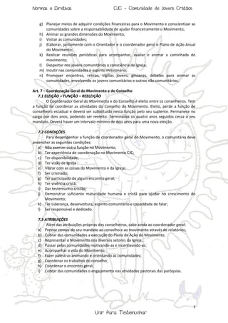 Normas e Diretivas

CJC - Comunidade de Jovens Cristãos

g) Planejar meios de adquirir condições financeiras para o Movimento e conscientizar as
comunidades sobre a responsabilidade de ajudar financeiramente o Movimento;
h) Animar as grandes dimensões do Movimento;
i) Visitar as comunidades;
j) Elaborar, juntamente com o Orientador e o coordenador geral o Plano de Ação Anual
do Movimento;
k) Realizar reuniões periódicas para acompanhar, avaliar e animar a caminhada do
movimento;
l) Despertar nos jovens comunitários a consciência de Igreja;
m) Incutir nas comunidades o espírito missionário;
n) Promover encontros, retiros, vigílias jovens, gincanas, debates para animar as
comunidades, envolvendo os jovens comunitários e outros não comunitários.
Art. 7 – Coordenação Geral do Movimento e do Conselho
7.1 ELEIÇÃO – FUNÇÃO – REELEIÇÃO
O Coordenador Geral do Movimento e do Conselho é eleito entre os conselheiros. Tem
a função de coordenar as atividades do Conselho do Movimento. Eleito, perde a função de
conselheiro estadual e deverá ser substituído nesta função pelo seu suplente. Permanece no
cargo por dois anos, podendo ser reeleito. Terminados os quatro anos seguidos cessa o seu
mandato. Deverá haver um intervalo mínimo de dois anos para uma nova eleição.
7.2 CONDIÇÕES
Para desempenhar a função de coordenador geral do Movimento, o comunitário deve
preencher as seguintes condições:
a) Não exercer outra função no Movimento;
b) Ter experiência de coordenação no Movimento CJC;
c) Ter disponibilidade;
d) Ter visão de Igreja
e) Vibrar com as coisas do Movimento e da Igreja;
f) Ser crismado;
g) Ter participado de algum encontro geral;
h) Ter vivência cristã;
i) Dar testemunho cristão;
j) Demonstrar suficiente maturidade humana e cristã para ajudar no crescimento do
Movimento;
k) Ter Liderança, desenvoltura, espírito comunitário e capacidade de falar;
l) Ser responsável e dedicado.
7.3 ATRIBUIÇÕES
Além das atribuições próprias dos conselheiros, cabe ainda ao coordenador geral:
a) Prestar contas do seu mandato ao conselho e ao movimento através de relatórios;
b) Cobrar das comunidades a execução do Plano de Ação do Movimento;
c) Representar o Movimento nos diversos setores da Igreja;
d) Passar pelas comunidades motivando-as e incentivando-as;
e) Acompanhar a vida do Movimento;
f) Fazer palestras animando e orientando as comunidades;
g) Coordenar os trabalhos do conselho;
h) Coordenar o encontro geral;
i) Cobrar das comunidades o engajamento nas atividades pastorais das paróquias.

7

Unir Para Testemunhar

 
