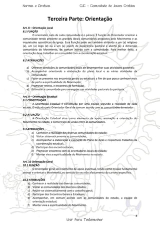 Normas e Diretivas

CJC - Comunidade de Jovens Cristãos

Terceira Parte: Orientação
Art. 8 – Orientação Local
8.1 FUNÇÃO
O orientador nato de cada comunidade é o pároco. É função do Orientador orientar a
comunidade tendo presente os grandes ideais comunitários propostos pelo Movimento e as
inquietudes apostólicas da Igreja. Essa Função pode ser também atribuída a um (a) religioso
(a), um (a) leigo (a) ou a um (a) jovem de experiência pastoral e aberto (a) à dimensão
comunitária do Movimento, de comum acordo com a comunidade. Para melhor êxito, a
orientação deve trabalhar em comunhão com a coordenação estadual.
8.2 ATRIBUIÇÕES
a) Oferecer condições às comunidades locais de desempenhar suas atividades pastorais;
b) Acompanhar orientando a elaboração do plano local e as várias atividades da
comunidade;
c) Fazer-se presente nos encontros gerais ou estaduais a fim de que possa conhecer mais
de perto a espiritualidade do Movimento;
d) Promover retiros, e encontros de formação;
e) Estimular a comunidade para se engajar nas atividades pastorais da paróquia.
Art. 9 – Orientação Estadual
9.1 CONSTITUIÇÃO
A Orientação Estadual é constituída por uma equipe segundo a realidade de cada
estado. É indicada pelo Orientador Geral de comum acordo com as comunidades do estado.
9.2 ATUAÇÃO
A Orientação Estadual atua como elemento de apoio, animação e orientação do
Movimento no estado, e como traço de união entre as comunidades.
9.3 ATRIBUIÇÕES
a) Conhecer a realidade das diversas comunidades do estado;
b) Visitar sistematicamente as comunidades;
c) Acompanhar a elaboração e execução do Plano de Ação e respectivos trabalhos da
coordenação estadual;
d) Participar dos encontros locais;
e) Promover encontros com os orientadores locais do estado;
f) Manter viva a espiritualidade do Movimento no estado.
Art. 10 Orientação Geral
10.1 FUNÇÃO
O Orientador geral será elemento de apoio espiritual, tendo como missão fundamental
animar e orientar o Movimento, no sentido do seu não afastamento do carisma específico.
10.2 ATRIBUIÇÕES
a) Conhecer a realidade das diversas comunidades;
b) Visitar as comunidades dos diversos estados;
c) Reunir-se sistematicamente com o conselho geral;
d) Participar dos Encontros Gerais e Estaduais;
e) Acompanhar, em comum acordo com as comunidades do estado, a equipe de
orientação estadual;
f) Manter viva a espiritualidade do Movimento.

8

Unir Para Testemunhar

 