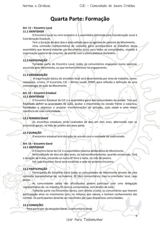 Normas e Diretivas

CJC - Comunidade de Jovens Cristãos

Quarta Parte: Formação
Art. 11 – Encontro Local
11.1 IDENTIDADE
O Encontro Local ou mini-encontro é a assembléia solicitada pela Coordenação Local à
Coordenação Estadual.
Tem a duração de dois dias e está voltada para os agentes de pastoral do Movimento.
Uma comissão representativa do conselho geral acompanhará os trabalhos desta
assembléia que deverá elaborar um documento único para todas as comunidades, visando à
organização pastoral de conjunto, de acordo com o plano pastoral diocesano.
11.2 PARTICIPAÇÃO
Tomarão parte do Encontro Local, todos os comunitários engajados numa pastoral,
assumida pelo Movimento, ou que tenham interesse no engajamento.
11.3 ORGANIZAÇÃO
A organização básica do encontro local será desenvolvida por área de trabalho, como:
catequese, crisma, 1ª Eucaristia, CJC – Mirim, saúde, PJMP, para reflexão e definição de uma
metodologia de ação do Movimento.
Art. 12 – Encontro Estadual
12.1 IDENTIDADE
O Encontro Estadual da CJC é a assembléia geral das comunidades do estado. Tem por
finalidade definir as prioridades de ação, avaliar o movimento no estado frente à natureza,
finalidades e objetivos e projetar transformações de atitudes, com vistas a uma maior
coerência de cada comunidade.
12.2 PERIODICIDADE
Os encontros estaduais serão realizados de dois em dois anos, alternando com os
encontros gerais, no mês de janeiro dos anos pares.
12.3 DURAÇÃO
O encontro estadual terá duração de acordo com a realidade de cada estado.
Art. 13 – Encontro Geral
13.1 IDENTIDADE
O Encontro Geral da CJC é a assembléia máxima deliberativa do Movimento.
Será realizado de dois em dois anos, ou extraordinariamente, quando convocado. Terá
a duração de 4 dias, iniciando-se numa 4ª feira à noite, no mês de janeiro.
Em cada Encontro Geral será escolhida a sede do próximo Encontro.
13.2 PARTICIPAÇÃO
Participarão do Encontro Geral todas as comunidades do Movimento através de uma
comissão representativa de, no máximo, 10 (dez) comunitários, mais o orientador local, caso
possa.
As comunidades ainda não oficializadas podem participar com uma delegação
representativa de, no máximo, 05 (cinco) comunitários, sem direito de voto.
Tomarão parte nos Encontros Gerais, com direito a voto, os comunitários que tiverem
participação ativa no movimento com, no mínimo, seis meses, e tenham conhecimento das
normas. Os participantes deverão ser escolhidos por suas respectivas comunidades.
13.3 CONDIÇÕES
Para participar do encontro Geral, o comunitário deve:
9

Unir Para Testemunhar

 