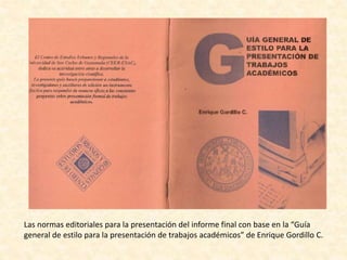 Las normas editoriales para la presentación del informe final con base en la “Guía
general de estilo para la presentación de trabajos académicos” de Enrique Gordillo C.
 