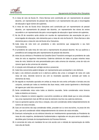 Agrupamento de Escolas Artur Gonçalves 
Agrupamento de Escolas 
ARTUR GONÇALVES 
15. A mesa de voto da Escola Dr. Chora Barroso será constituída por um representante do pessoal 
docente, um representante do pessoal não docente e um representante dos pais e encarregados 
de educação e igual número de suplentes. 
16. A mesa de voto da Escola Artur Gonçalves será constituída por um representante do pessoal 
docente, um representante do pessoal não docente, um representante dos alunos do ensino 
secundário e um representante dos pais e encarregados de educação e igual número de suplentes. 
17. No dia 20 de novembro serão eleitos em reunião de representantes das associações de pais e 
encarregados de educação, dois elementos para a mesa de voto da Escola Dr. Chora Barroso e dois 
elementos para a mesa de voto da Escola Artur Gonçalves. 
18. Cada mesa de voto terá um presidente e dois secretários que assegurarão o seu bom 
funcionamento. 
19. O presidente de cada mesa de voto será o representante do pessoal docente. Na sua ausência a 
presidência será assegurada pelo representante do pessoal não docente. 
20. Antes do ato eleitoral o Presidente do Conselho Geral Transitório entregará ao presidente de cada 
mesa de voto os seguintes instrumentos: Cadernos eleitorais de todos os grupos votantes nessa 
mesa de voto; boletins de voto personalizados para cada universo de votantes; urnas de voto em 
número igual ao dos universos de votantes. 
21. A votação será efetuada por sufrágio secreto e presencial. 
22. Cada lista concorrente poderá designar um representante para acompanhar o ato eleitoral. 
23. Após o ato eleitoral proceder-se-á à abertura pública das urnas e contagem de votos em cada 
mesa de voto, devendo lavrar-se ata com os resultados apurados e assinada por todos os 
elementos da mesa. 
24. De seguida os resultados apurados em ambas as mesas de voto serão unificados e lavrada uma ata 
conjunta, assinada por todos os membros das duas mesas, onde conste igualmente a distribuição 
de lugares por cada lista concorrente. 
25. Serão considerados votos nulos todos os boletins rasurados. Serão considerados votos brancos 
todos os boletins em branco. 
26. Salvo o disposto no número seguinte o escrutínio considera-se válido desde que os votos entrados 
nas urnas representem mais de 50% do total de eleitores inscritos nos cadernos eleitorais. 
27. Caso se apresente apenas uma lista a votação, esta será considerada válida independentemente do 
número de votos entrados. 
28. Caso um escrutínio não seja considerado válido, proceder-se-á a novo escrutínio, no prazo de oito 
dias, que será considerado válido independentemente do número de votos entrados. 
29. Eventuais reclamações ao ato eleitoral deverão ser imediatamente apresentadas ao Presidente da 
mesa de voto respetiva, devidamente fundamentadas e registadas em ata para serem analisadas e 
decididas pela Comissão de Acompanhamento do Processo Eleitoral. 
30. A conversão de votos em mandatos far-se-á de acordo com o método de representação da média 
mais alta de Hondt. 
 