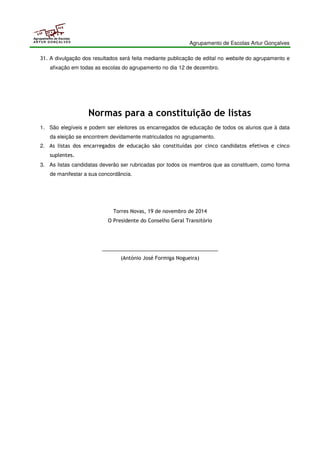 Agrupamento de Escolas Artur Gonçalves 
Agrupamento de Escolas 
ARTUR GONÇALVES 
31. A divulgação dos resultados será feita mediante publicação de edital no website do agrupamento e 
afixação em todas as escolas do agrupamento no dia 12 de dezembro. 
Normas para a constituição de listas 
1. São elegíveis e podem ser eleitores os encarregados de educação de todos os alunos que à data 
da eleição se encontrem devidamente matriculados no agrupamento. 
2. As listas dos encarregados de educação são constituídas por cinco candidatos efetivos e cinco 
suplentes. 
3. As listas candidatas deverão ser rubricadas por todos os membros que as constituem, como forma 
de manifestar a sua concordância. 
Torres Novas, 19 de novembro de 2014 
O Presidente do Conselho Geral Transitório 
_________________________________________ 
(António José Formiga Nogueira) 
