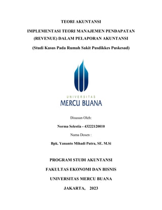 TEORI AKUNTANSI
IMPLEMENTASI TEORI MANAJEMEN PENDAPATAN
(REVENUE) DALAM PELAPORAN AKUNTANSI
(Studi Kasus Pada Rumah Sakit Pusdikkes Puskesad)
Disusun Oleh:
Norma Selestia - 43222120010
Nama Dosen :
Bpk. Yananto Mihadi Putra, SE. M.Si
PROGRAM STUDI AKUNTANSI
FAKULTAS EKONOMI DAN BISNIS
UNIVERSITAS MERCU BUANA
JAKARTA, 2023
 