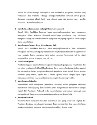 Rumah sakit harus mampu menampilkan dan memberikan pelayanan kesehatan yang
berkualitas dan bermutu sehingga mampu memberikan kepuasan kepada pasien.
Kepuasan pelanggan adalah hasil yang dicapai pada saat keistimewaan produk
merespon kebutuhan pelanggan
2) Keterbatasan Pemahaman tentang Pelaporan Akuntansi
Rumah Sakit Pusdikkes Puskesad harus mengimplementasikan teori manajemen
pendapatan dalam pelaporan akuntansi memerlukan pemahaman yang mendalam
mengenai konsep dari semua komponen-komponen biaya yang digunakan sesuai dengan
aturan yang berlaku.
3) Keterbatasan Sumber Daya Manusia yang Baik
Rumah Sakit Pusdikkes Puskesad harus mengimplementasikan teori manajemen
pendapatan (revenue) dalam pelaporan akuntansi wajib memerlukan sumber daya manusia
yang canggih dalam bidangnya, rajin dalam membuat laporannya, hal ini dapat
menghasilkan laporan keuangan yang relevan
4) Perubahan Regulasi
Perubahan regulasi dalam akuntansi dapat mempengaruhi pengakuan, pengukuran, dan
penyajian pendapatan. RS Pusdikkes Puskesad harus memperhatikan perubahan regulasi
dan memastikan bahwa pelaporan akuntansi perusahaan selalu sesuai dengan standar
akuntansi yang berlaku, seperti PSAK terkait laporan ekuitas dengan tujuan dapat
menyajikan informasi yang akurat dan sesuai dengan standar yang berlaku.
5) Keterbatasan Teknologi
Implementasi teori manajemen pendapatan (revenue) dalam pelaporan akuntansi
memerlukan teknologi yang memadai untuk dapat mengelola data dan informasi dengan
efektif. RS Pusdikkes Puskesad perlu memperhatikan ketersediaan teknologi yang
memadai untuk dapat mengimplementasikan teori tersebut dengan baik.
6) Keterbatasan Data
Penerapan teori manajemen tindakan memerlukan data yang akurat dan lengkap. RS
Pusdikkes Puskesad menghadapi tantangan dalam memperoleh data yang diperlukan
untuk mengakui dan mengukur laporan manajemen biaya dengan benar.
 