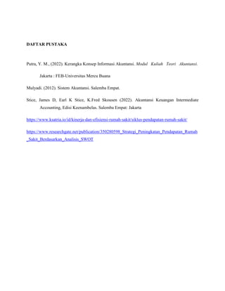DAFTAR PUSTAKA
Putra, Y. M., (2022). Kerangka Konsep Informasi Akuntansi. Modul Kuliah Teori Akuntansi.
Jakarta : FEB-Universitas Mercu Buana
Mulyadi. (2012). Sistem Akuntansi. Salemba Empat.
Stice, James D, Earl K Stice, K.Fred Skousen (2022). Akuntansi Keuangan Intermediate
Accounting, Edisi Keenambelas. Salemba Empat: Jakarta
https://www.ksatria.io/id/kinerja-dan-efisiensi-rumah-sakit/siklus-pendapatan-rumah-sakit/
https://www.researchgate.net/publication/350280598_Strategi_Peningkatan_Pendapatan_Rumah
_Sakit_Berdasarkan_Analisis_SWOT
 