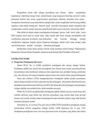 Pengelolaan rumah sakit sebagai perusahaan jasa, dimana dalam menjalankan
kegiatannya diperlukan tenaga kerja cukup banyak yang menguasai teknologi, alat-alat medis,
pelayanan fasilitas dan sarana yang memadai, penyediaan makanan, peralatan serta sistem
manajemen administrasi yang terkoordinasi dengan baik, untuk menghindari hal-hal yang tidakdi
inginkan, maka pihak manajemen dituntut untuk memiliki kemampuan dalam mengelola dan
menghasilkan sumber-sumber ekonomis pada Rumah Sakit secara sistematis, efiisen dan efektif.
Oleh sebab itu dalam rangka meningkatkan kunjungan pasien, baik rawat jalan, rawat
IGD maupun rawat inap ke rumah sakit, maka rumah sakit harus mampu menampilkan dan
memberikan pelayanan kesehatan yang berkualitas dan bermutu sehingga mampu
memberikan kepuasan kepada pasien. Kepuasan pelanggan adalah hasil yang dicapai pada
saat keistimewaan produk merespon kebutuhan pelanggan
Berdasarkan uraian diatas penulis tertarik untuk membuat artikel tentang “Implementasi
Manajamen Ekuitas Dalam Pelaporan Akuntansi pada Rumah Sakit Pusdikkes Puskesad”.
LITERATUR TEORI
A. Pengertian Pendapatan (Revenue)
Dalam SFAC No. 6, FASB mendefinisi pendapatan dan untung sebagai berikut:
Pendapatan adalah arus masuk atau peningkatan aset lainnya suatu entitas atau penyelesaian
kewajibannya (atau kombinasi keduanya) dari pengiriman atau produksi barang, pemberian
jasa, atau aktivitas lain yang merupakan operasi utama atau sentral entitas yang berkelanjutan
Paton dan Littleton (1970) mengkarakterisasi Pendapatan adalah produk perusahaan,
diukur dengan jumlah aset baru yang diterima dari pelanggan; Dinyatakan dalam bentuk aset,
pendapatan perusahaan pada akhirnya diwakili oleh aliran dana dari pelanggan atau pelanggan
sebagai imbalan atas produk bisnis, baik komoditas atau jasa.
PSAK No.23 (IAI) mendefinisakan Pendapatan adalah sebuah arus kas masuk bruto dari
manfaat ekonomi yang timbul dari aktivitas perusahaan yang normal pada suatu periode
dimana arus masuk tersebut dapat mempengaruhi pada kenaikan ekuitas yang tidak berasal
kontribusi penanam modal.
Sementara itu, Accounting Principles Board/APB (1970) mendefinisi pendapatan dengan
memasukkan kriteria pengakuan sebagai berikut (APB Statement No. 4, prg. 134):
Pendapatan-peningkatan kotor aset atau penurunan kotor kewajiban yang diakui dan diukur
 