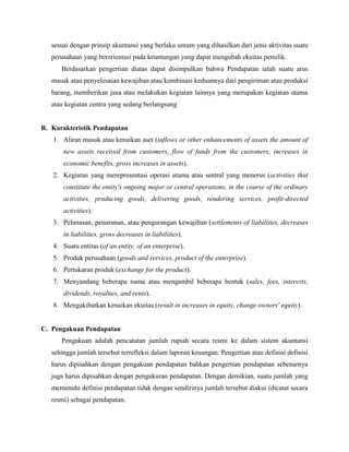 sesuai dengan prinsip akuntansi yang berlaku umum yang dihasilkan dari jenis aktivitas suatu
perusahaan yang berorientasi pada keuntungan yang dapat mengubah ekuitas pemilik.
Berdasarkan pengertian diatas dapat disimpulkan bahwa Pendapatan ialah suatu arus
masuk atau penyelesaian kewajiban atau kombinasi keduannya dari pengiriman atau produksi
barang, memberikan jasa atau melakukan kegiatan lainnya yang merupakan kegiatan utama
atau kegiatan centra yang sedang berlangsung
B. Karakteristik Pendapatan
1. Aliran masuk atau kenaikan aset (inflows or other enhancements of assets the amount of
new assets received from customers, flow of funds from the customers, increases in
economic benefits, gross increases in assets).
2. Kegiatan yang merepresentasi operasi utama atau sentral yang menerus (activities that
constitute the entity's ongoing major or central operations, in the course of the ordinary
activities, producing goods, delivering goods, rendering services, profit-directed
activities).
3. Pelunasan, penurunan, atau pengurangan kewajiban (settlements of liabilities, decreases
in liabilities, gross decreases in liabilities).
4. Suatu entitas (of an entity, of an enterprise).
5. Produk perusahaan (goods and services, product of the enterprise).
6. Pertukaran produk (exchange for the product).
7. Menyandang beberapa nama atau mengambil beberapa bentuk (sales, fees, interests,
dividends, royalties, and rents).
8. Mengakibatkan kenaikan ekuitas (result in increases in equity, change owners' equity).
C. Pengakuan Pendapatan
Pengakuan adalah pencatatan jumlah rupiah secara resmi ke dalam sistem akuntansi
sehingga jumlah tersebut terrefleksi dalam laporan keuangan. Pengertian atau definisi definisi
harus dipisahkan dengan pengakuan pendapatan bahkan pengertian pendapatan sebenarnya
juga harus dipisahkan dengan pengukuran pendapatan. Dengan demikian, suatu jumlah yang
memenuhi definisi pendapatan tidak dengan sendirinya jumlah tersebut diakui (dicatat secara
resmi) sebagai pendapatan.
 