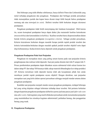Dari beberapa yang telah dibahas sebelumnya, hanya definisi Paton dan Littletonlah yang
netral terhadap pengukuran dan pengakuan. Pendapatan dari berbagai produk perusahaan
tidak menunjukkan jumlah dan kapan harus dicatat tetapi lebih banyak bahwa pendapatan
memang ada atau terwujud (to exist). Definisi tersebut lebih berkaitan dengan eksistensi
pendapatan.
Pengakuan pendapatan tidak boleh menyimpang dari landasan konseptual. Oleh karena
itu, secara konseptual pendapatan hanya dapat diakui jika memenuhi kualitas keterukuran
(measurability) dan keterandalan (reliability). Kualitas tersebut harus dioperasionalkan dalam
bentuk kriteria pengakuan pendapatan (recognition criteria). Sebagai produk perusahaan,
Kriteria keterukuran berkaitan dengan masalah berapa jumlah rupiah produk tersebut dan
kriteria keterandalan berkaitan dengan masalah apakah jumlah tersebut objektif serta dapat
diuji kebenarannya. Kedua kriteria harus dipenuhi untuk pengakuan pendapatan.
Pengakuan Pendapatan Pada Saat Penjualan
Pengakuan ini merupakan dasar yang paling umum karena pada saat penjualan kriteria
penghimpunan dan realisasi telah dipenuhi. Saat pen jualan dimulai dari titik P sampai titik T.
Proses pembentukan pendapatan dapat dikatakan secara substansial telah selesai karena kos
dalam tahap PT dan tahap TB biasanya tidak cukup material dibandingkan kos tahap produksi
AP. Kriteria terrealisasi telah dipenuhi karena telah ada kesepakatan pihak lain untuk
membayar jumlah rupiah pendapatan secara objektif. Dengan demikian, saat penjualan
merupakan saat yang kritis dalam operasi perusahaan sehingga menjadi standar untama dalam
pengakuan pendapatan.
Kandidat saat penjualan menjadi standar umum pengakuan pendapatan, terdapat beberapa
hal yang sering diajukan sebagai keberatan terhadap dasar tersebut. Hal pertama berkaitan
dengan kepastian pengukuran pendapatan akibat kos purna-jual atau pasca-jual (after sale costs
atau after costs). Ada kegiatan yang masih dilakukan perusahaan untuk menuntaskan penjualan
yang menimbulkan kos misalnya kegiatan administratif, perbaikan barang, dan penggantian
barang yang rusak.
D. Pengukuran Pendapatan
 