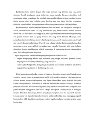 Pendapatan harus diukur dengan nilai wajar imbalan yang diterima atau yang dapat
diterima. Jumlah pendapatan yang timbul dari suatu transaksi biasanya ditentukan oleh
persetujuan antara perusahaan dan pembeli atau pemakai aktiva tersebut. Jumlah tersebut
diukur dengan nilai wajar imbalan yang diterima atau yang dapat diterima perusahaan
dikurangi jumlah diskon dagang dan rabat volume yang diperbolehkan oleh perusahaan.
Pada umumnya, imbalan tersebut berbentuk kas atau setara kas dan jumlah pendapatan
adalah jumlah kas atau setara kas yang diterima atau yang dapat diterima. Namun, bila arus
masuk dari kas atau setara kas ditangguhkan, nilai wajar dari imbalan tersebut mungkin kurang
dari jumlah nominal dari kas yang diterima atau yang dapat diterima. Misalnya, suatu
perusahaan dapat memberikan kredit bebas bunga kepada pembeli atau menerima wesel tagih
dari pembeli dengan tingkat bunga di bawah pasar sebagai imbalan dari penjualan barang. Bila
perjanjian tersebut secara efektif merupakan suatu transaksi finansial, nilai wajar imbalan
ditentukan dengan pendiskontoan seluruh penerimaan di masa depan dengan menggunakan
suatu tingkat bunga tersirat (imputed).
Tingkat bunga tersirat tersebut adalah yang paling mudah ditentukan dari:
- Tingkat bunga yang berlaku bagi instrumen yang serupa dari suatu penerbit (issuer)
dengan penilaian kredit (credit rating) yang sama; atau
- Suatu tingkat bunga untuk mengurangi (discount) nilai nominal instrumen tersebut ke
harga jual tunai pada saat ini dari barang atau jasa.
Kriteria pengakuan dalam Pernyataan ini biasanya diterapkan secara terpisah kepada setiap
transaksi. Namun, dalam keadaan tertentu, adalah perlu untuk menerapkan kriteria pengakuan
tersebut kepada komponen-komponen yang dapat diidentifikasi secara terpisah dari suatu
transaksi tunggal supaya mencerminkan substansi dari transaksi tersebut. Misalnya, bila harga
penjualan dari suatu produk termasuk jumlah yang dapat diidentifikasi untuk jasa purna jual,
jumlah tersebut ditangguhkan dan diakui sebagai pendapatan selama periode di mana jasa
tersebut dilakukan. Sebaliknya, kriteria pengakuan diterapkan pada dua atau lebih transaksi
bersama-sama bila transaksi-transaksi tersebut terikat sedemikian rupa sehingga pengaruh
komersialnya tidak dapat dimengerti tanpa melihat kepada rangkaian transaksi tersebut secara
keseluruhan
 
