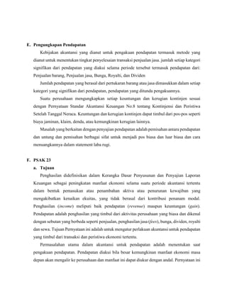 E. Pengungkapan Pendapatan
Kebijakan akuntansi yang dianut untuk pengakuan pendapatan termasuk metode yang
dianut untuk menentukan tingkat penyelesaian transaksi penjualan jasa. jumlah setiap kategori
signifikan dari pendapatan yang diakui selama periode tersebut termasuk pendapatan dari:
Penjualan barang, Penjualan jasa, Bunga, Royalti, dan Dividen
Jumlah pendapatan yang berasal dari pertukaran barang atau jasa dimasukkan dalam setiap
kategori yang signifikan dari pendapatan, pendapatan yang ditunda pengakuannya.
Suatu perusahaan mengungkapkan setiap keuntungan dan kerugian kontinjen sesuai
dengan Pernyataan Standar Akuntansi Keuangan No.8 tentang Kontinjensi dan Peristiwa
Setelah Tanggal Neraca. Keuntungan dan kerugian kontinjen dapat timbul dari pos-pos seperti
biaya jaminan, klaim, denda, atau kemungkinan kerugian lainnya.
Masalah yang berkaitan dengan penyajian pendapatan adalah pemisahan antara pendapatan
dan untung dan pemisahan berbagai sifat untuk menjadi pos biasa dan luar biasa dan cara
menuangkannya dalam statement laba rugi.
F. PSAK 23
a. Tujuan
Penghasilan didefinisikan dalam Kerangka Dasar Penyusunan dan Penyajian Laporan
Keuangan sebagai peningkatan manfaat ekonomi selama suatu periode akuntansi tertentu
dalam bentuk pemasukan atau penambahan aktiva atau penurunan kewajiban yang
mengakibatkan kenaikan ekuitas, yang tidak berasal dari kontribusi penanam modal.
Penghasilan (income) meliputi baik pendapatan (revenue) maupun keuntungan (gain).
Pendapatan adalah penghasilan yang timbul dari aktivitas perusahaan yang biasa dan dikenal
dengan sebutan yang berbeda seperti penjualan, penghasilan jasa (fees), bunga, dividen, royalti
dan sewa. Tujuan Pernyataan ini adalah untuk mengatur perlakuan akuntansi untuk pendapatan
yang timbul dari transaksi dan peristiwa ekonomi tertentu.
Permasalahan utama dalam akuntansi untuk pendapatan adalah menentukan saat
pengakuan pendapatan. Pendapatan diakui bila besar kemungkinan manfaat ekonomi masa
depan akan mengalir ke perusahaan dan manfaat ini dapat diukur dengan andal. Pernyataan ini
 
