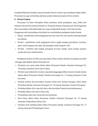 mengidentifikasikan keadaan yang memenuhi kriteria tersebut agar pendapatan dapat diakui.
Pernyataan ini juga memberikan pedoman praktis dalam penerapan kriteria tersebut.
b. Ruang Lingkup
Pernyataan ini harus diterapkan dalam akuntansi untuk pendapatan yang timbul dari
transaksi dan peristiwa ekonomi berikut ini: Penjualan barang; Penjualan jasa; dan Penggunaan
aktiva perusahaan oleh pihak-pihak lain yang menghasilkan bunga, royalti dan dividen.
Penggunaan aktiva perusahaan oleh pihak lain menimbulkan pendapatan dalam bentuk:
o Bunga - pembebanan untuk penggunaan kas atau setara kas atau jumlah terhutang kepada
perusahaan;
o Royalti - pembebanan untuk penggunaan aktiva jangka panjang perusahaan, misalnya,
paten, merek dagang, hak cipta, dan perangkat lunak komputer; dan
o Dividen - distribusi laba kepada pemegang investasi ekuitas sesuai dengan proporsi
mereka dari jenis modal tertentu.
Pendapatan berikut ini telah atau akan diatur dalam standar akuntansi keuangan tersendiri
sehingga tidak dibahas dalam Pernyataan ini:
o Perjanjian sewa guna usaha (diatur dalam Pernyataan Standar Akuntansi Keuangan No.
30 tentang Akuntansi Sewa Guna Usaha);
o Dividen yang timbul dari investasi yang dipertanggungjawabkan menurut metode ekuitas
(diatur dalam Pernyataan Standar Akuntansi Keuangan No. 13 tentang Akuntansi Untuk
Investasi);
o Kontrak asuransi dari perusahaan asuransi (untuk jenis asuransi kerugian, diatur dalam
Pernyataan Standar Akuntansi Keuangan No. 28 tentang Akuntansi Asuransi Kerugian);
o Perubahan dalam nilai wajar dari aktiva dan kewajiban finansial atau pelepasannya;
o Perubahan dalam nilai aktiva lancar lain;
o Pertumbuhan alami dari ternak dan hasil pertanian;
o Hasil hutan (diatur dalam Pernyataan Standar Akuntansi Keuangan No. 32 tentang
Akuntansi Pengusahaan Hutan); dan
o Ekstraksi hasil tambang (diatur dalam Pernyataan Standar Akuntansi Keuangan No. 33
tentang Akuntansi Pertambangan Umum
 