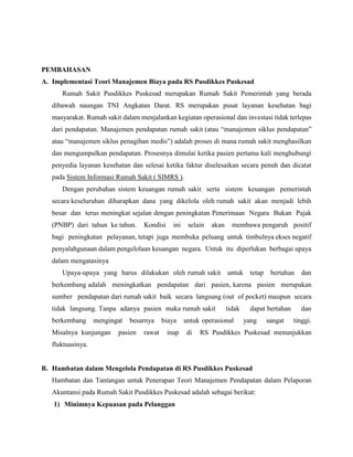 PEMBAHASAN
A. Implementasi Teori Manajemen Biaya pada RS Pusdikkes Puskesad
Rumah Sakit Pusdikkes Puskesad merupakan Rumah Sakit Pemerintah yang berada
dibawah naungan TNI Angkatan Darat. RS merupakan pusat layanan kesehatan bagi
masyarakat. Rumah sakit dalam menjalankan kegiatan operasional dan investasi tidak terlepas
dari pendapatan. Manajemen pendapatan rumah sakit (atau “manajemen siklus pendapatan”
atau “manajemen siklus penagihan medis”) adalah proses di mana rumah sakit menghasilkan
dan mengumpulkan pendapatan. Prosesnya dimulai ketika pasien pertama kali menghubungi
penyedia layanan kesehatan dan selesai ketika faktur diselesaikan secara penuh dan dicatat
pada Sistem Informasi Rumah Sakit ( SIMRS ).
Dengan perubahan sistem keuangan rumah sakit serta sistem keuangan pemerintah
secara keseluruhan diharapkan dana yang dikelola oleh rumah sakit akan menjadi lebih
besar dan terus meningkat sejalan dengan peningkatan Penerimaan Negara Bukan Pajak
(PNBP) dari tahun ke tahun. Kondisi ini selain akan membawa pengaruh positif
bagi peningkatan pelayanan, tetapi juga membuka peluang untuk timbulnya ekses negatif
penyalahgunaan dalam pengelolaan keuangan negara. Untuk itu diperlukan berbagai upaya
dalam mengatasinya
Upaya-upaya yang harus dilakukan oleh rumah sakit untuk tetap bertahan dan
berkembang adalah meningkatkan pendapatan dari pasien, karena pasien merupakan
sumber pendapatan dari rumah sakit baik secara langsung (out of pocket) maupun secara
tidak langsung. Tanpa adanya pasien maka rumah sakit tidak dapat bertahan dan
berkembang mengingat besarnya biaya untuk operasional yang sangat tinggi.
Misalnya kunjungan pasien rawat inap di RS Pusdikkes Puskesad menunjukkan
fluktuasinya.
B. Hambatan dalam Mengelola Pendapatan di RS Pusdikkes Puskesad
Hambatan dan Tantangan untuk Penerapan Teori Manajemen Pendapatan dalam Pelaporan
Akuntansi pada Rumah Sakit Pusdikkes Puskesad adalah sebagai berikut:
1) Minimnya Kepuasan pada Pelanggan
 