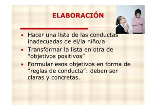 ELABORACIÓN


• Hacer una lista de las conductas
  inadecuadas de el/la niño/a
• Transformar la lista en otra de
  “objetivos positivos”
• Formular esos objetivos en forma de
  “reglas de conducta”: deben ser
  claras y concretas.
 