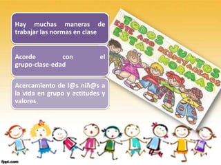 Hay muchas maneras de
trabajar las normas en clase


Acorde         con          el
grupo-clase-edad

Acercamiento de l@s niñ@s a
la vida en grupo y actitudes y
valores
 