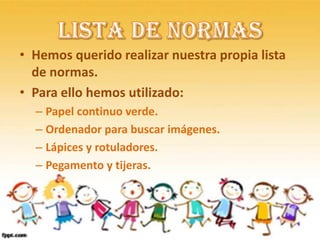 • Hemos querido realizar nuestra propia lista
  de normas.
• Para ello hemos utilizado:
  – Papel continuo verde.
  – Ordenador para buscar imágenes.
  – Lápices y rotuladores.
  – Pegamento y tijeras.
 