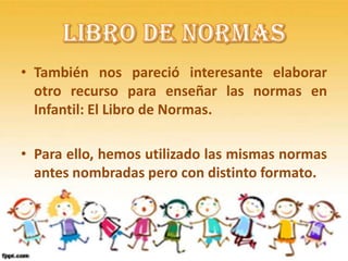 • También nos pareció interesante elaborar
  otro recurso para enseñar las normas en
  Infantil: El Libro de Normas.

• Para ello, hemos utilizado las mismas normas
  antes nombradas pero con distinto formato.
 