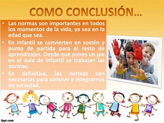 • Las normas son importantes en todos
  los momentos de la vida, ya sea en la
  edad que sea.
• En Infantil se convierten en sostén y
  punto de partida para el resto de
  aprendizajes. Desde que pones un pie
  en el aula de infantil se trabajan las
  normas.
• En definitiva, las normas son
  necesarias para convivir e integrarnos
  en sociedad.
 