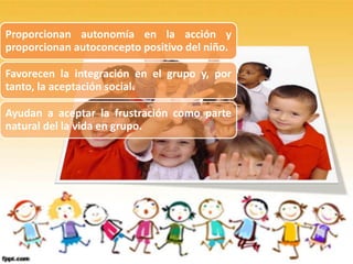 Proporcionan autonomía en la acción y
proporcionan autoconcepto positivo del niño.
Favorecen la integración en el grupo y, por
tanto, la aceptación social.
Ayudan a aceptar la frustración como parte
natural del la vida en grupo.
 