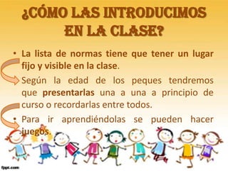 ¿Cómo las introducimos
en la clase?
• La lista de normas tiene que tener un lugar
fijo y visible en la clase.
• Según la edad de los peques tendremos
que presentarlas una a una a principio de
curso o recordarlas entre todos.
• Para ir aprendiéndolas se pueden hacer
juegos.
 