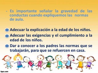 - Es importante señalar la gravedad de las
conductas cuando expliquemos las normas
de aula.
Adecuar la explicación a la edad de los niños.
Adecuar las exigencias y el cumplimiento a la
edad de los niños.
Dar a conocer a los padres las normas que se
trabajarán, para que se refuercen en casa.
 
