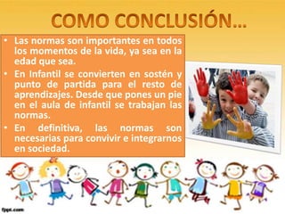 • Las normas son importantes en todos
los momentos de la vida, ya sea en la
edad que sea.
• En Infantil se convierten en sostén y
punto de partida para el resto de
aprendizajes. Desde que pones un pie
en el aula de infantil se trabajan las
normas.
• En definitiva, las normas son
necesarias para convivir e integrarnos
en sociedad.
 